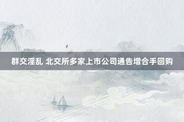 群交淫乱 北交所多家上市公司通告增合手回购