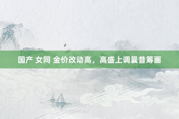 国产 女同 金价改动高，高盛上调曩昔筹画