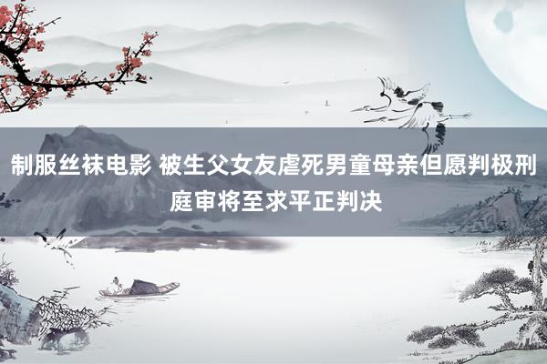 制服丝袜电影 被生父女友虐死男童母亲但愿判极刑 庭审将至求平正判决