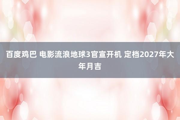 百度鸡巴 电影流浪地球3官宣开机 定档2027年大年月吉