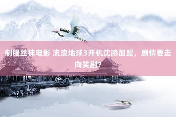 制服丝袜电影 流浪地球3开机沈腾加盟，剧情要走向笑剧？