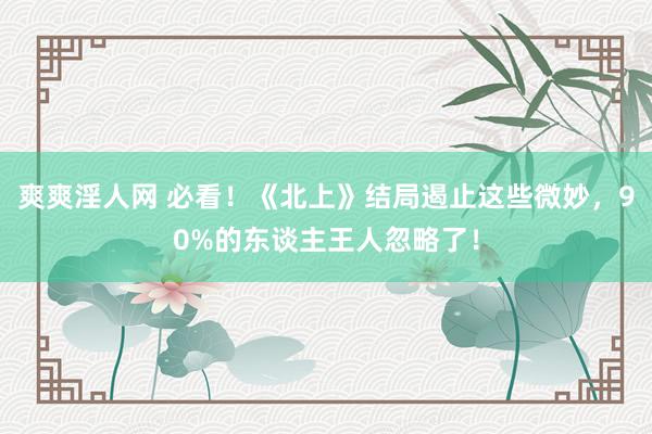 爽爽淫人网 必看！《北上》结局遏止这些微妙，90%的东谈主王人忽略了！