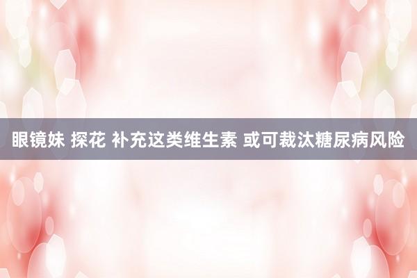 眼镜妹 探花 补充这类维生素 或可裁汰糖尿病风险