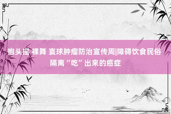 抱头摇 裸舞 寰球肿瘤防治宣传周|障碍饮食民俗 隔离“吃”出来的癌症