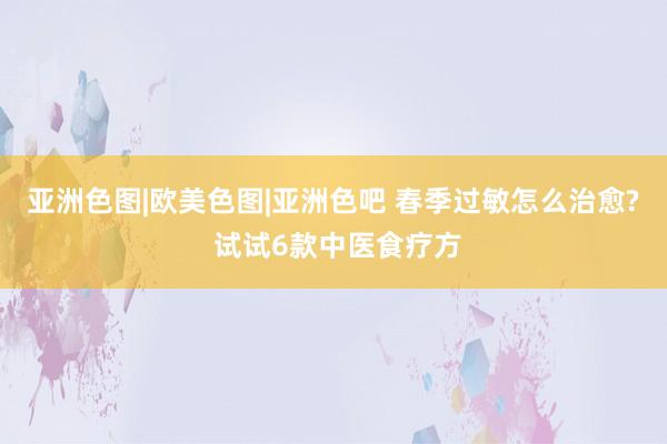 亚洲色图|欧美色图|亚洲色吧 春季过敏怎么治愈? 试试6款中医食疗方