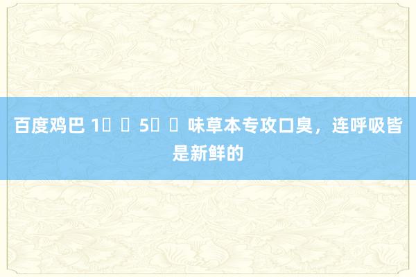 百度鸡巴 1️⃣5️⃣味草本专攻口臭,连呼吸皆是新鲜的