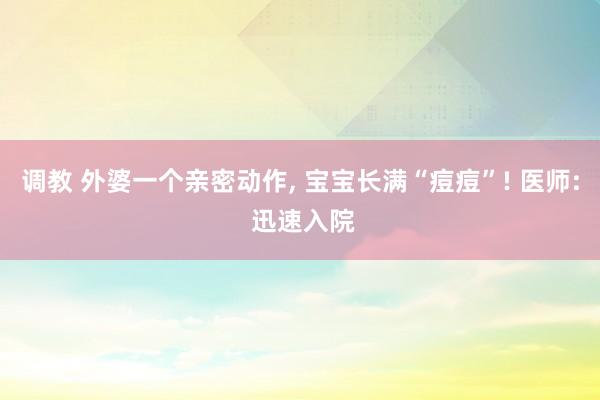 调教 外婆一个亲密动作， 宝宝长满“痘痘”! 医师: 迅速入院