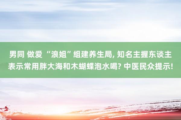 男同 做爱 “浪姐”组建养生局， 知名主握东谈主表示常用胖大海和木蝴蝶泡水喝? 中医民众提示!