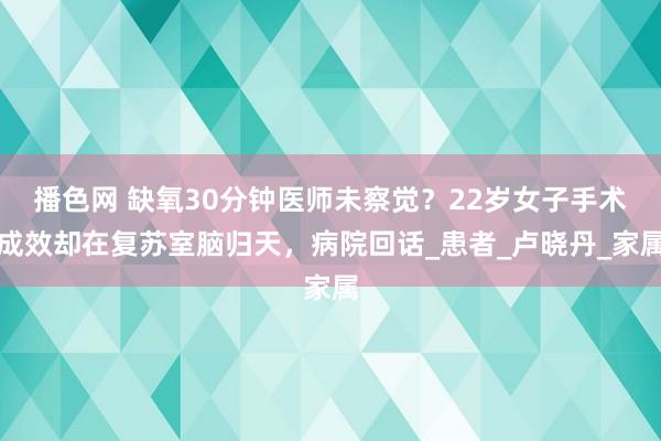 播色网 缺氧30分钟医师未察觉？22岁女子手术成效却在复苏室脑归天，病院回话_患者_卢晓丹_家属