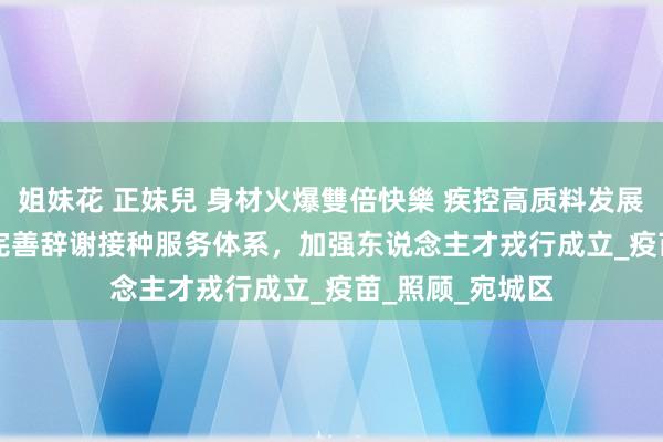 姐妹花 正妹兒 身材火爆雙倍快樂 疾控高质料发展·下层之声⑩ | 完善辞谢接种服务体系，加强东说念主才戎行成立_疫苗_照顾_宛城区