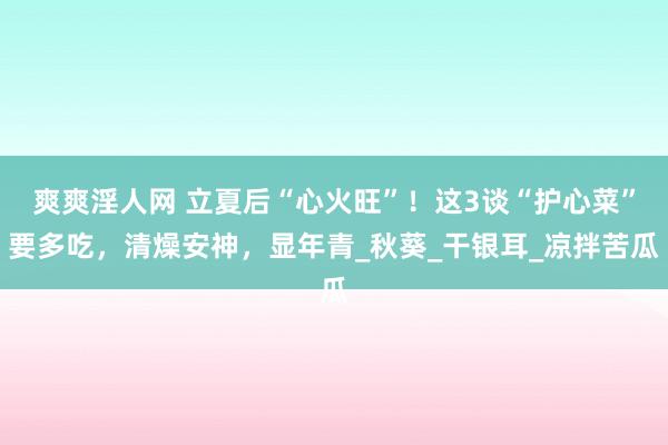 爽爽淫人网 立夏后“心火旺”！这3谈“护心菜”要多吃，清燥安神，显年青_秋葵_干银耳_凉拌苦瓜