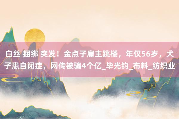 白丝 捆绑 突发！金点子雇主跳楼，年仅56岁，犬子患自闭症，网传被骗4个亿_毕光钧_布料_纺织业