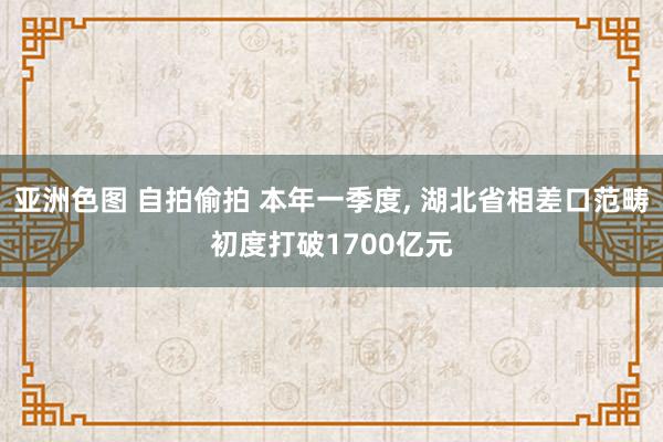 亚洲色图 自拍偷拍 本年一季度， 湖北省相差口范畴初度打破1700亿元