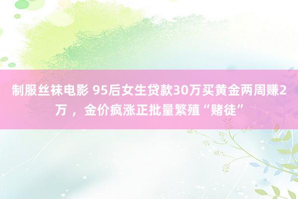 制服丝袜电影 95后女生贷款30万买黄金两周赚2万 ，金价疯涨正批量繁殖“赌徒”