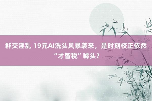 群交淫乱 19元AI洗头风暴袭来，是时刻校正依然“才智税”噱头？