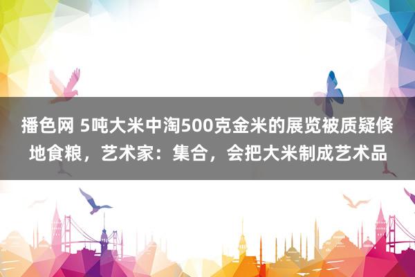 播色网 5吨大米中淘500克金米的展览被质疑倏地食粮，艺术家：集合，会把大米制成艺术品