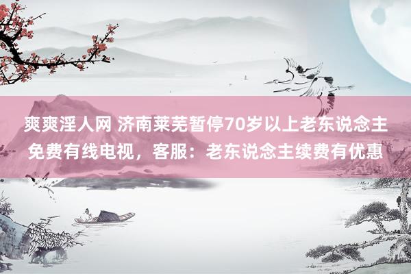 爽爽淫人网 济南莱芜暂停70岁以上老东说念主免费有线电视，客服：老东说念主续费有优惠