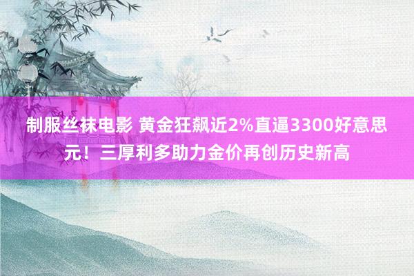 制服丝袜电影 黄金狂飙近2%直逼3300好意思元！三厚利多助力金价再创历史新高
