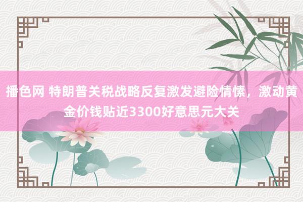 播色网 特朗普关税战略反复激发避险情愫，激动黄金价钱贴近3300好意思元大关