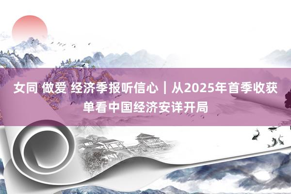 女同 做爱 经济季报听信心︱从2025年首季收获单看中国经济安详开局