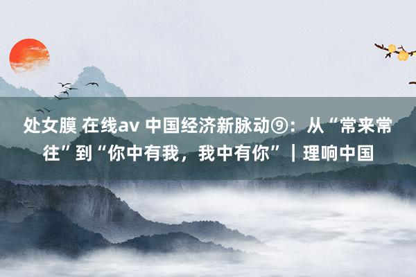 处女膜 在线av 中国经济新脉动⑨：从“常来常往”到“你中有我，我中有你”｜理响中国