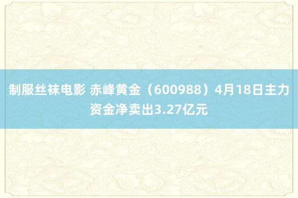 制服丝袜电影 赤峰黄金（600988）4月18日主力资金净卖出3.27亿元