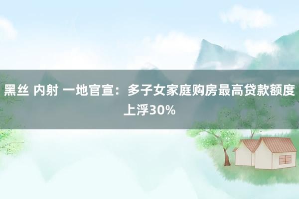 黑丝 内射 一地官宣：多子女家庭购房最高贷款额度上浮30%