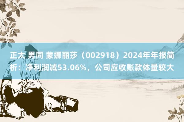 正太 男同 蒙娜丽莎（002918）2024年年报简析：净利润减53.06%，公司应收账款体量较大