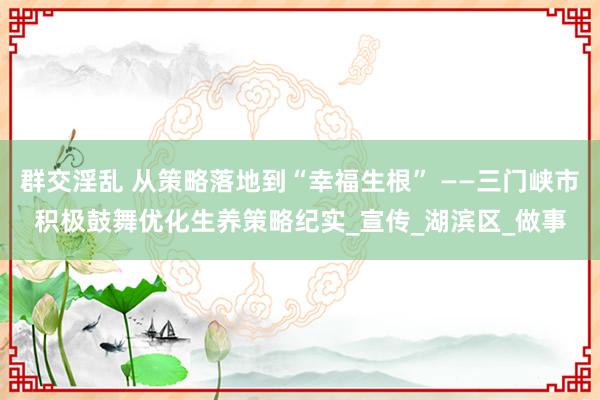群交淫乱 从策略落地到“幸福生根” ——三门峡市积极鼓舞优化生养策略纪实_宣传_湖滨区_做事