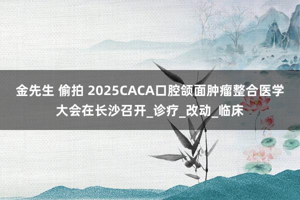 金先生 偷拍 2025CACA口腔颌面肿瘤整合医学大会在长沙召开_诊疗_改动_临床