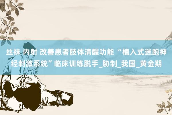 丝袜 内射 改善患者肢体清醒功能 “植入式迷跑神经刺激系统”临床训练脱手_胁制_我国_黄金期