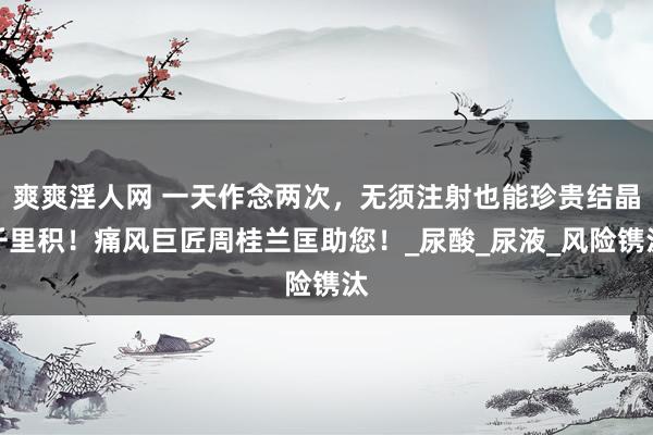 爽爽淫人网 一天作念两次，无须注射也能珍贵结晶千里积！痛风巨匠周桂兰匡助您！_尿酸_尿液_风险镌汰