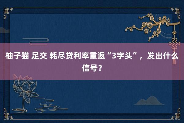 柚子猫 足交 耗尽贷利率重返“3字头”，发出什么信号？