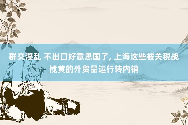 群交淫乱 不出口好意思国了， 上海这些被关税战搅黄的外贸品运行转内销