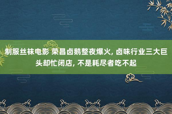 制服丝袜电影 荣昌卤鹅整夜爆火， 卤味行业三大巨头却忙闭店， 不是耗尽者吃不起