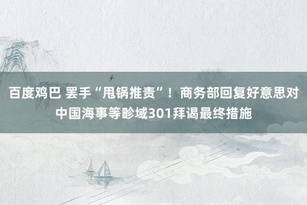 百度鸡巴 罢手“甩锅推责”！商务部回复好意思对中国海事等畛域301拜谒最终措施