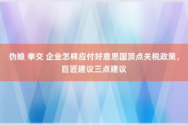 伪娘 拳交 企业怎样应付好意思国顶点关税政策，巨匠建议三点建议