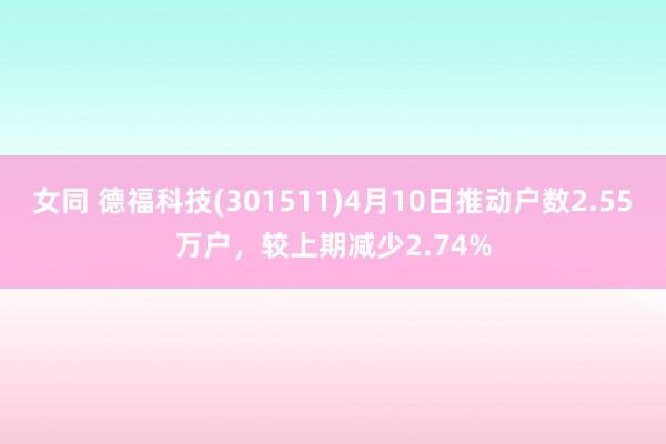 女同 德福科技(301511)4月10日推动户数2.55万户，较上期减少2.74%