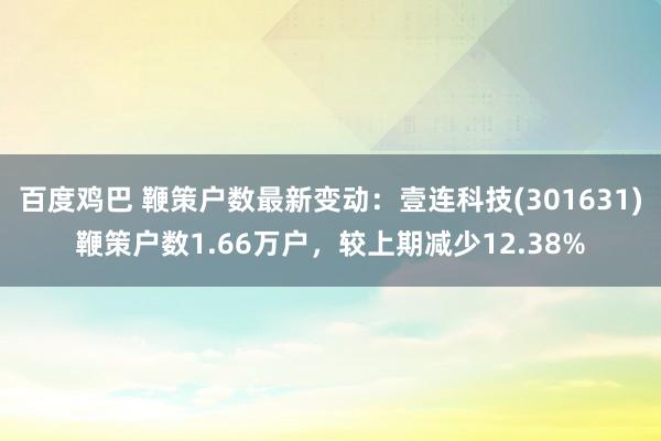 百度鸡巴 鞭策户数最新变动：壹连科技(301631)鞭策户数1.66万户，较上期减少12.38%