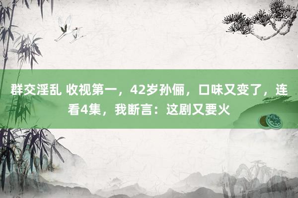 群交淫乱 收视第一，42岁孙俪，口味又变了，连看4集，我断言：这剧又要火