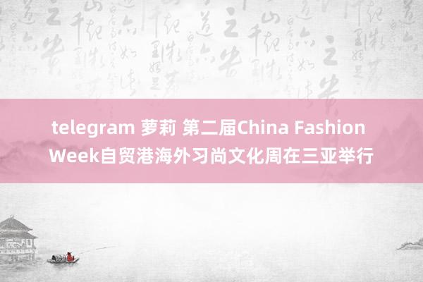 telegram 萝莉 第二届China Fashion Week自贸港海外习尚文化周在三亚举行
