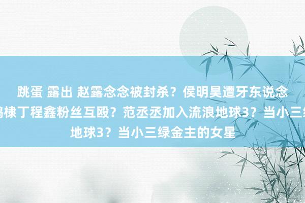 跳蛋 露出 赵露念念被封杀？侯明昊遭牙东说念主背刺？王鹤棣丁程鑫粉丝互殴？范丞丞加入流浪地球3？当小三绿金主的女星