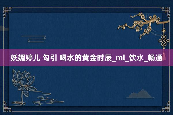 妖媚婷儿 勾引 喝水的黄金时辰_ml_饮水_畅通