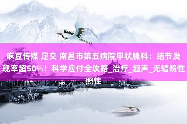 麻豆传媒 足交 南昌市第五病院甲状腺科：结节发现率超50%！科学应付全攻略_治疗_超声_无辐照性