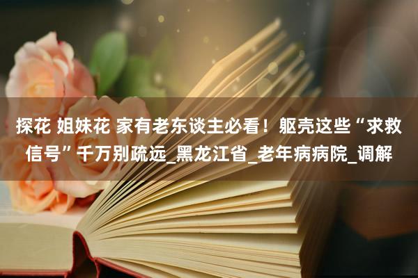 探花 姐妹花 家有老东谈主必看！躯壳这些“求救信号”千万别疏远_黑龙江省_老年病病院_调解
