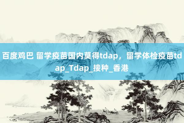百度鸡巴 留学疫苗国内莫得tdap，留学体检疫苗tdap_Tdap_接种_香港