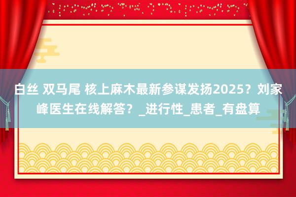 白丝 双马尾 核上麻木最新参谋发扬2025？刘家峰医生在线解答？_进行性_患者_有盘算