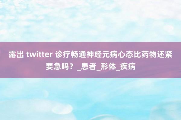 露出 twitter 诊疗畅通神经元病心态比药物还紧要急吗？_患者_形体_疾病