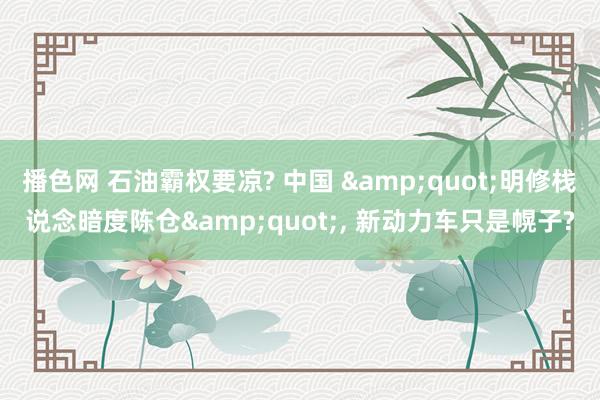 播色网 石油霸权要凉? 中国 &quot;明修栈说念暗度陈仓&quot;， 新动力车只是幌子?