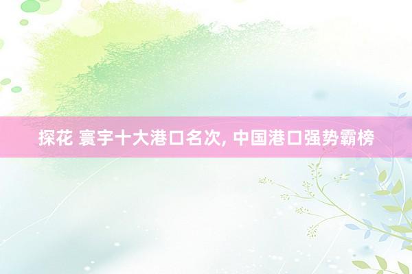 探花 寰宇十大港口名次， 中国港口强势霸榜